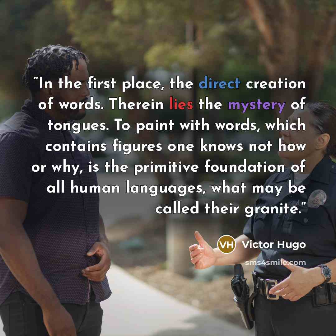 “In the first place, the direct creation of words. Therein lies the mystery of tongues. To paint with words, which contains figures one knows not how or why, is the primitive foundation of all human languages, what may be called their granite.” quote by Victor Hugo