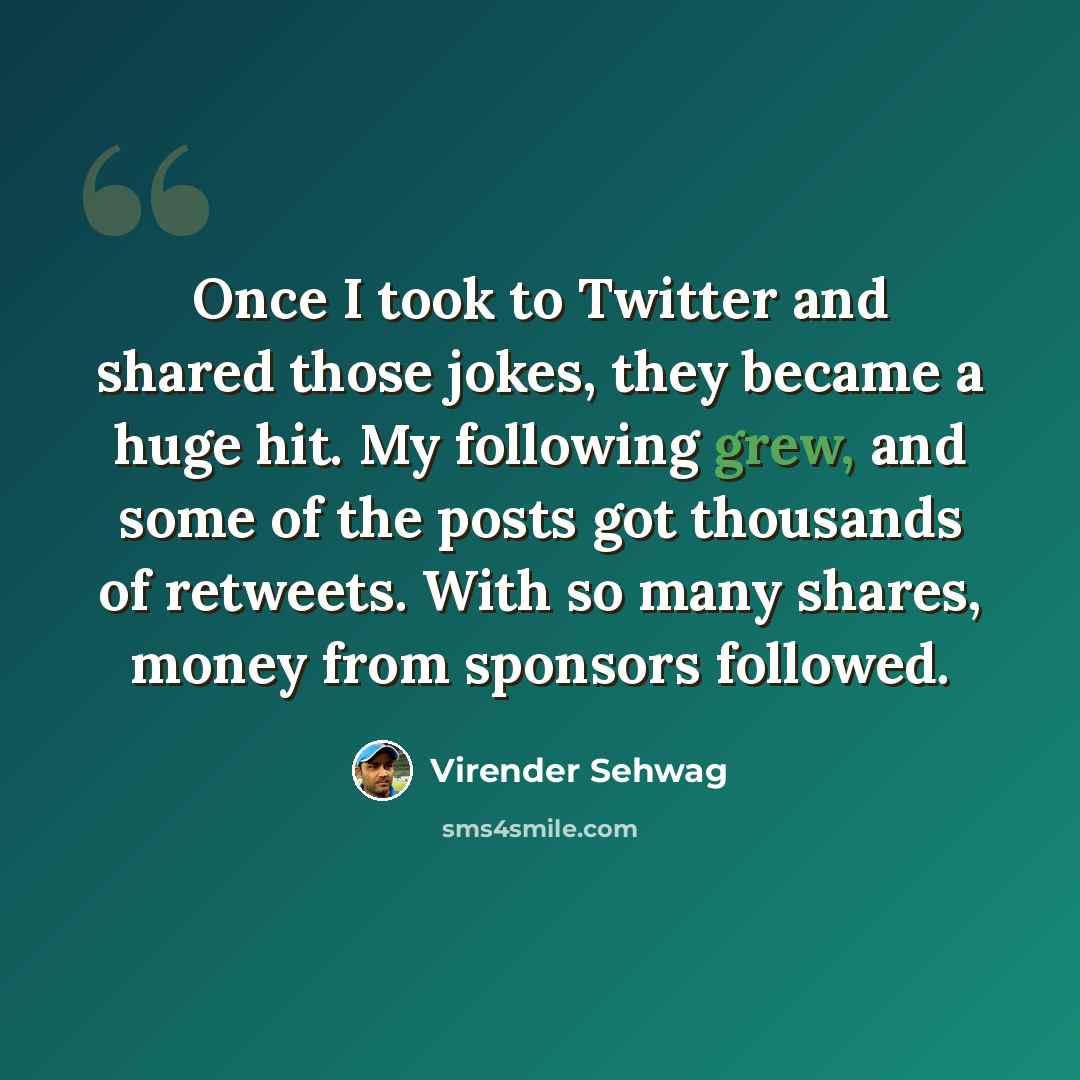 “Once I took to Twitter and shared those jokes, they became a huge hit. My following grew, and some of the posts got thousands of retweets. With so many shares, money from sponsors followed.” quote by Virender Sehwag