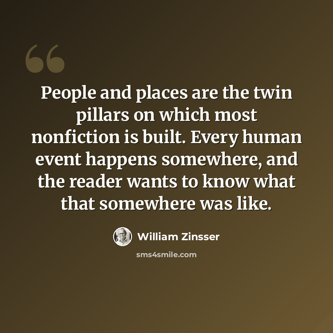 “People and places are the twin pillars on which most nonfiction is built. Every human event happens somewhere, and the reader wants to know what that somewhere was like.” quote by William Zinsser