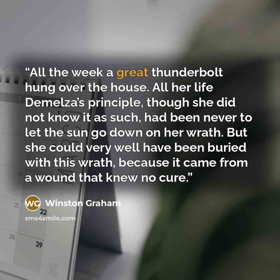 “All the week a great thunderbolt hung over the house. All her life Demelza’s principle, though she did not know it as such, had been never to let the sun go down on her wrath. But she could very well have been buried with this wrath, because it came from a wound that knew no cure.” quote by Winston Graham
