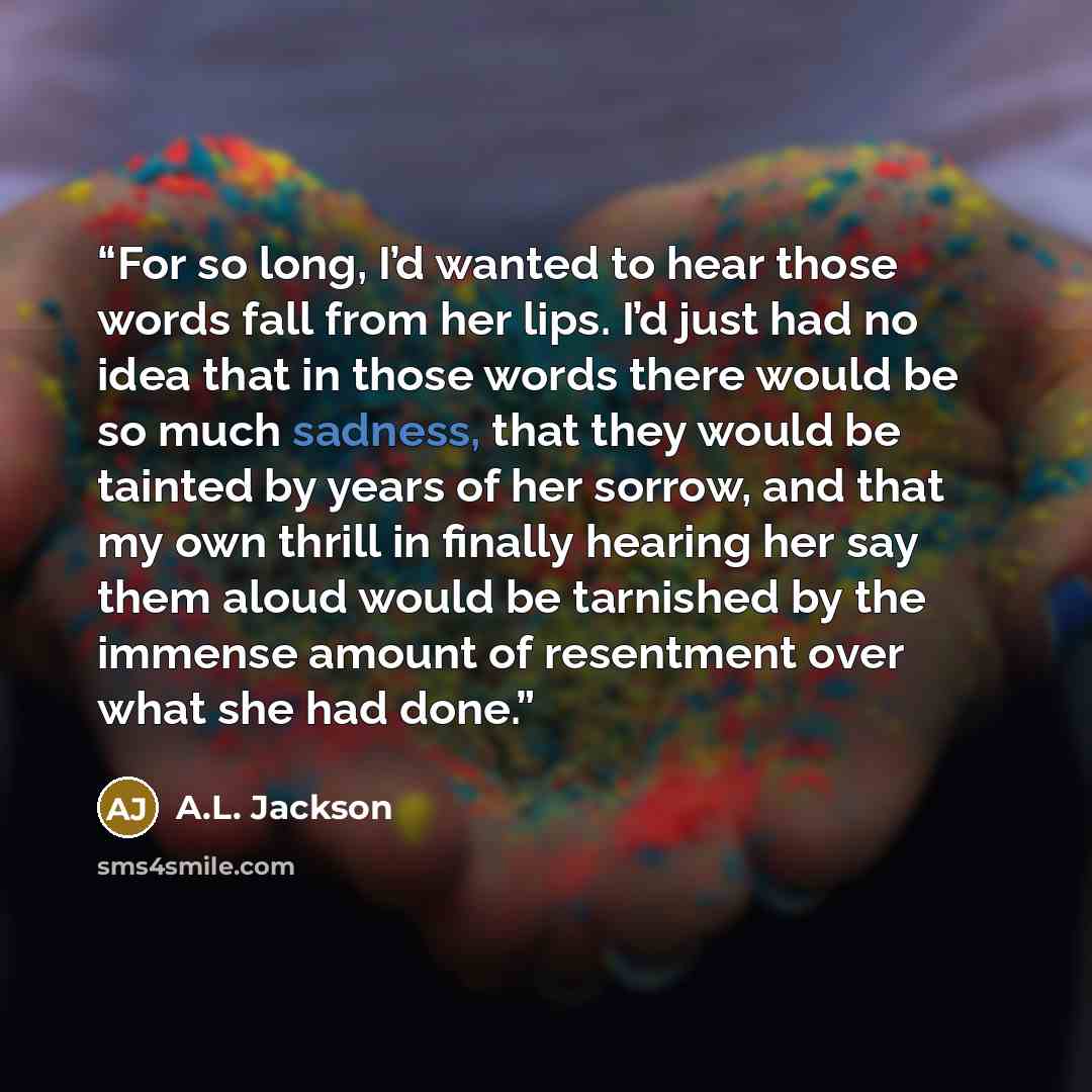 “For so long, I’d wanted to hear those words fall from her lips. I’d just had no idea that in those words there would be so much sadness, that they would be tainted by years of her sorrow, and that my own thrill in finally hearing her say them aloud would be tarnished by the immense amount of…” quote by A.L. Jackson