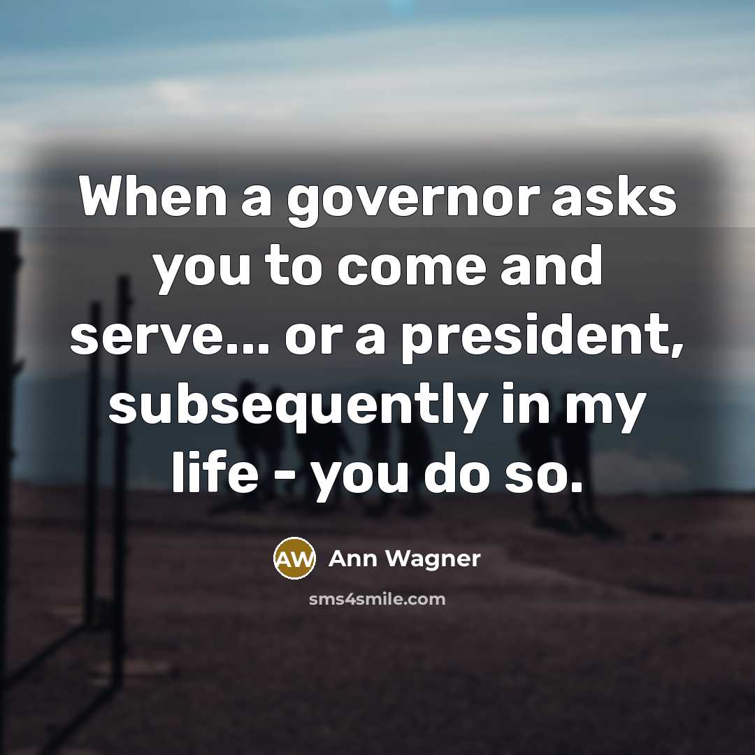 “When a governor asks you to come and serve... or a president, subsequently in my life - you do so.” quote by Ann Wagner