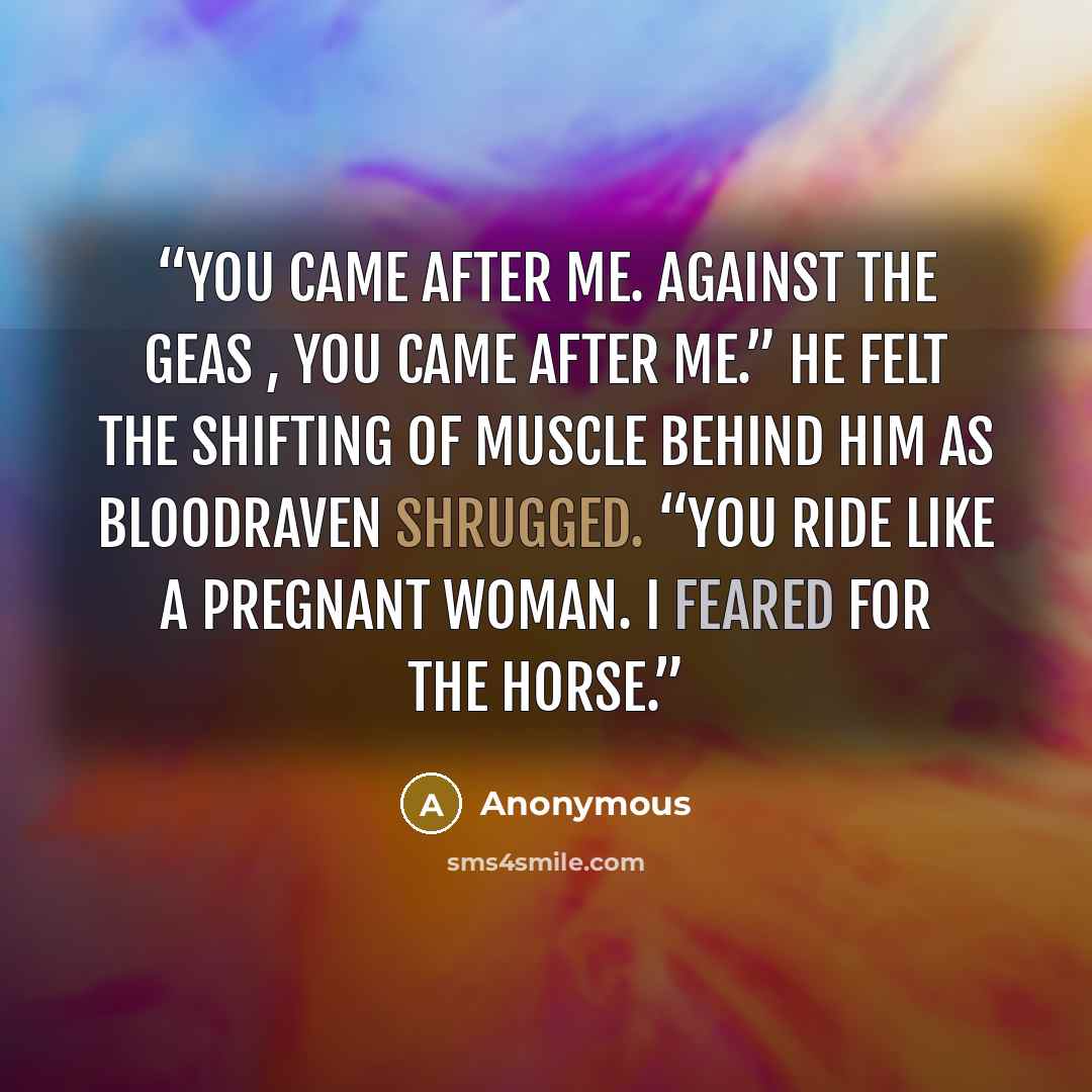 “You came after me. Against the geas , you came after me.” He felt the shifting of muscle behind him as Bloodraven shrugged. “You ride like a pregnant woman. I feared for the horse.” quote by Anonymous