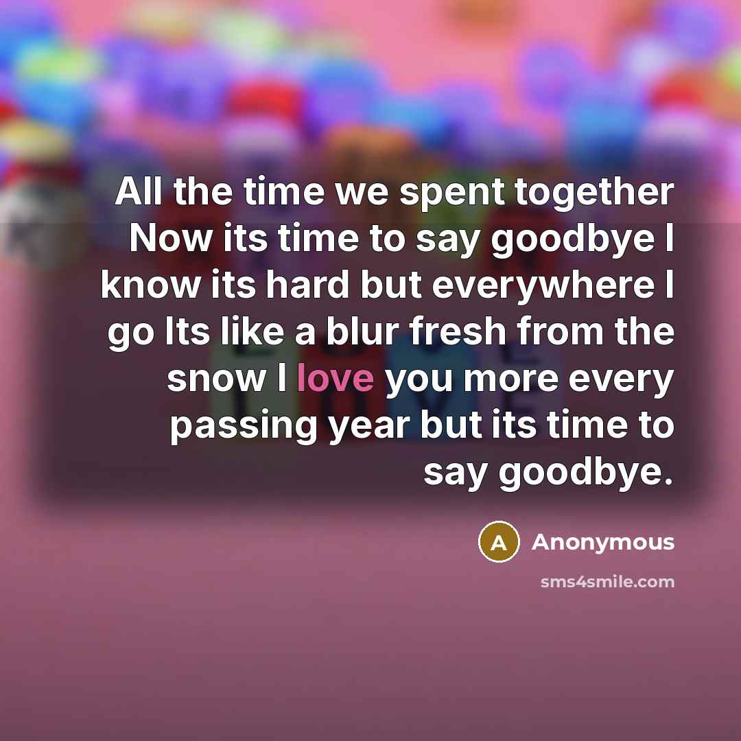 “All the time we spent together Now its time to say goodbye I know its hard but everywhere I go Its like a blur fresh from the snow I love you more every passing year but its time to say goodbye.” quote by Anonymous