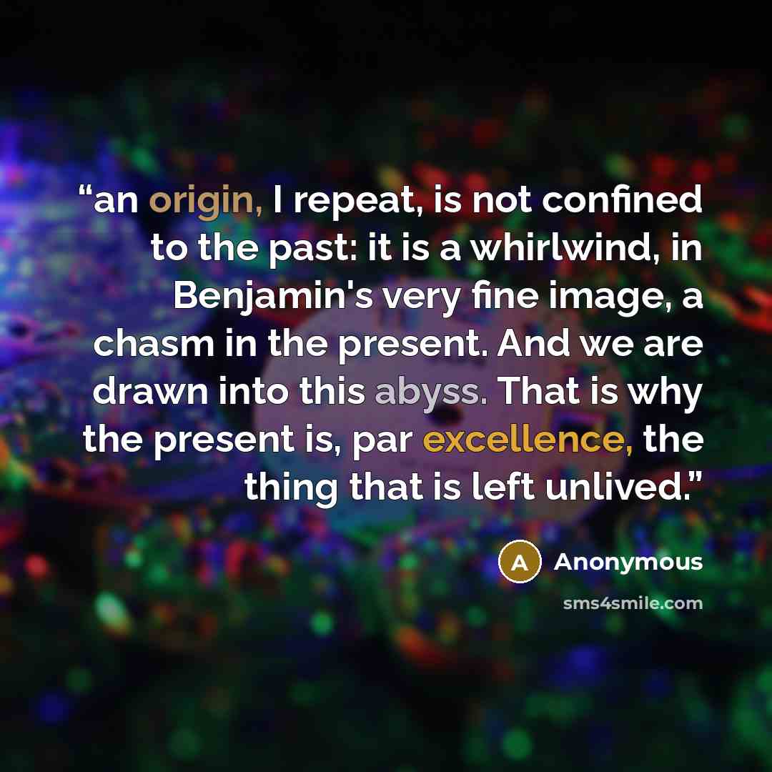 “an origin, I repeat, is not confined to the past: it is a whirlwind, in Benjamin's very fine image, a chasm in the present. And we are drawn into this abyss. That is why the present is, par excellence, the thing that is left unlived.” quote by Anonymous