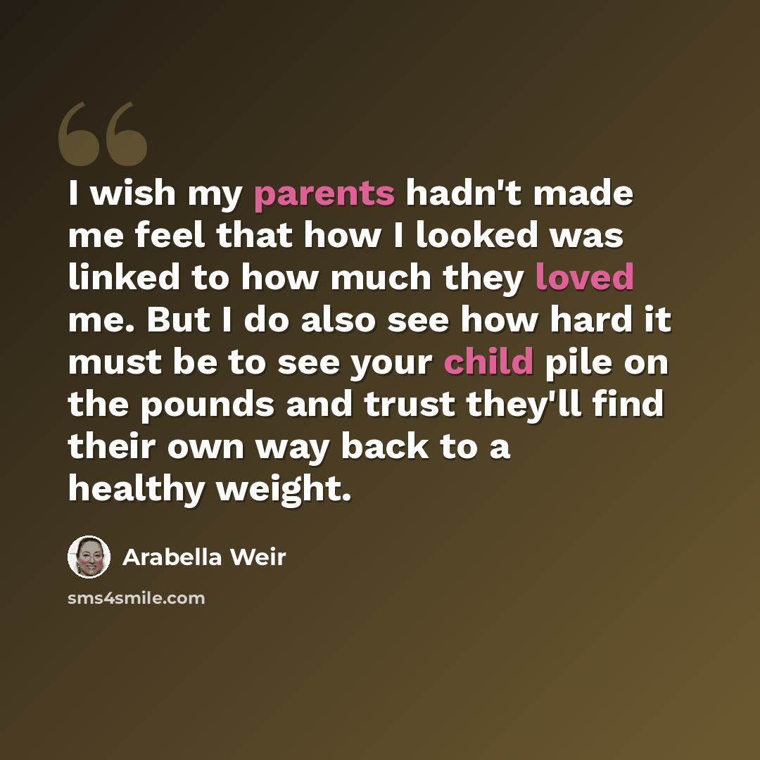 “I wish my parents hadn't made me feel that how I looked was linked to how much they loved me. But I do also see how hard it must be to see your child pile on the pounds and trust they'll find their own way back to a healthy weight.” quote by Arabella Weir