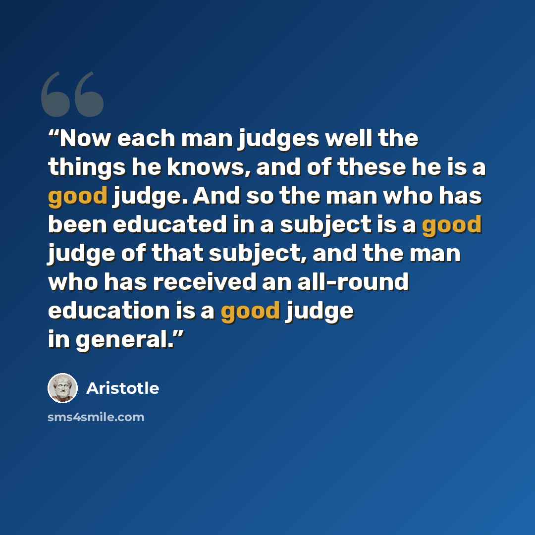 “Now each man judges well the things he knows, and of these he is a good judge. And so the man who has been educated in a subject is a good judge of that subject, and the man who has received an all-round education is a good judge in general.” quote by Aristotle