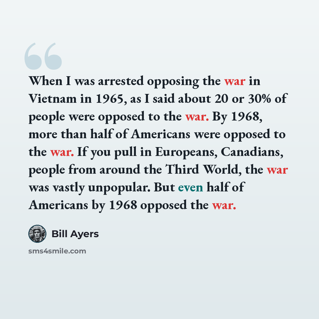 “When I was arrested opposing the war in Vietnam in 1965, as I said about 20 or 30% of people were opposed to the war. By 1968, more than half of Americans were opposed to the war. If you pull in Europeans, Canadians, people from around the Third World, the war was vastly unpopular. But even half…” quote by Bill Ayers