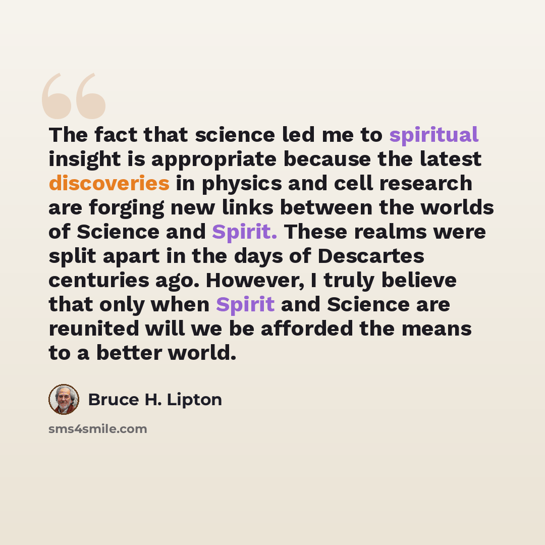 “The fact that science led me to spiritual insight is appropriate because the latest discoveries in physics and cell research are forging new links between the worlds of Science and Spirit. These realms were split apart in the days of Descartes centuries ago. However, I truly believe that only when…” quote by Bruce H. Lipton
