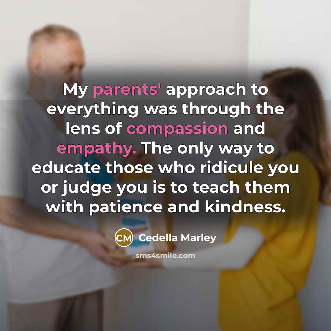 “My parents' approach to everything was through the lens of compassion and empathy. The only way to educate those who ridicule you or judge you is to teach them with patience and kindness.” quote by Cedella Marley