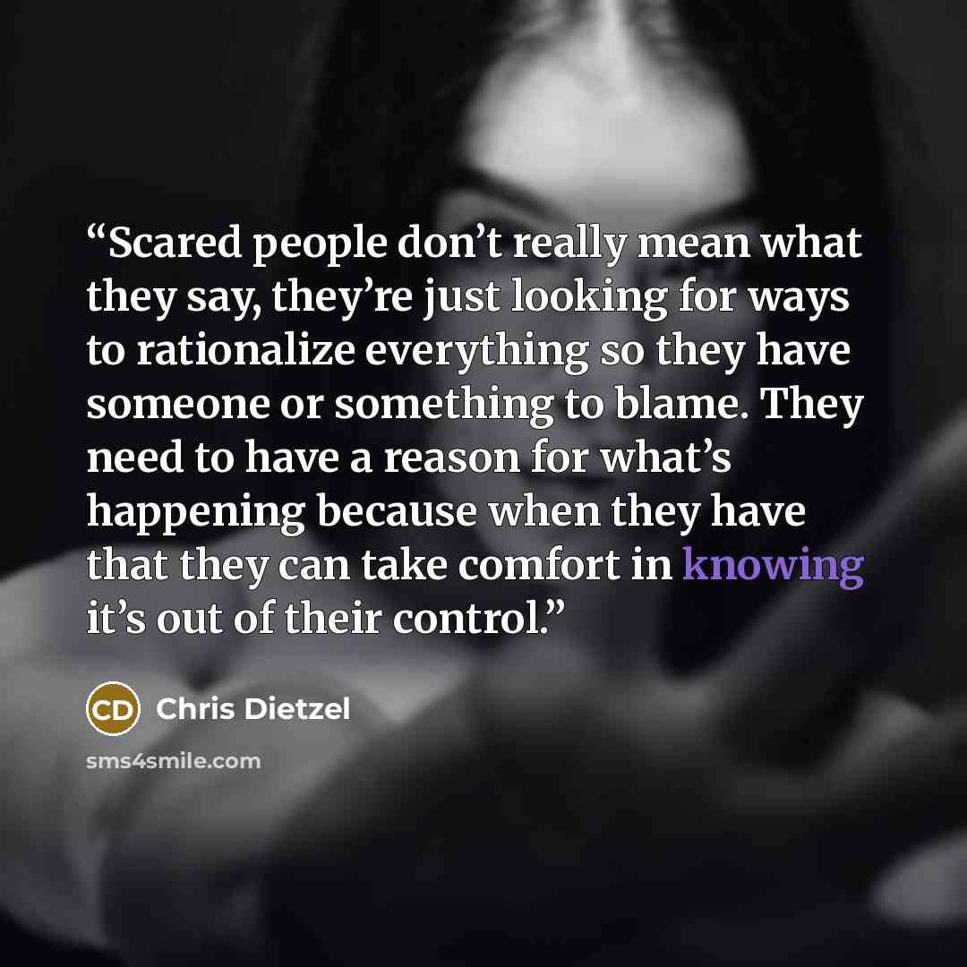 “Scared people don’t really mean what they say, they’re just looking for ways to rationalize everything so they have someone or something to blame. They need to have a reason for what’s happening because when they have that they can take comfort in knowing it’s out of their control.” quote by Chris Dietzel