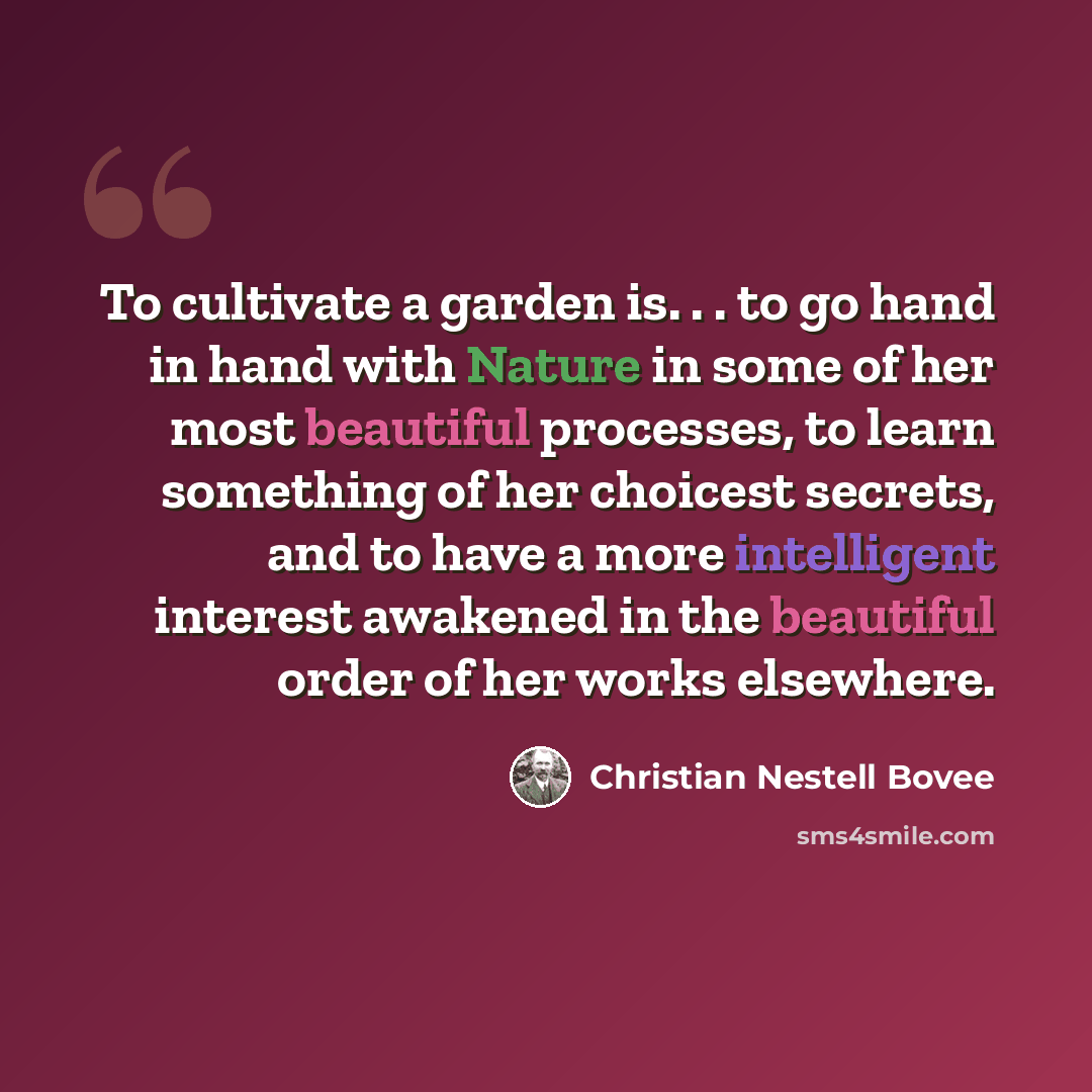 “To cultivate a garden is. . . to go hand in hand with Nature in some of her most beautiful processes, to learn something of her choicest secrets, and to have a more intelligent interest awakened in the beautiful order of her works elsewhere.” quote by Christian Nestell Bovee