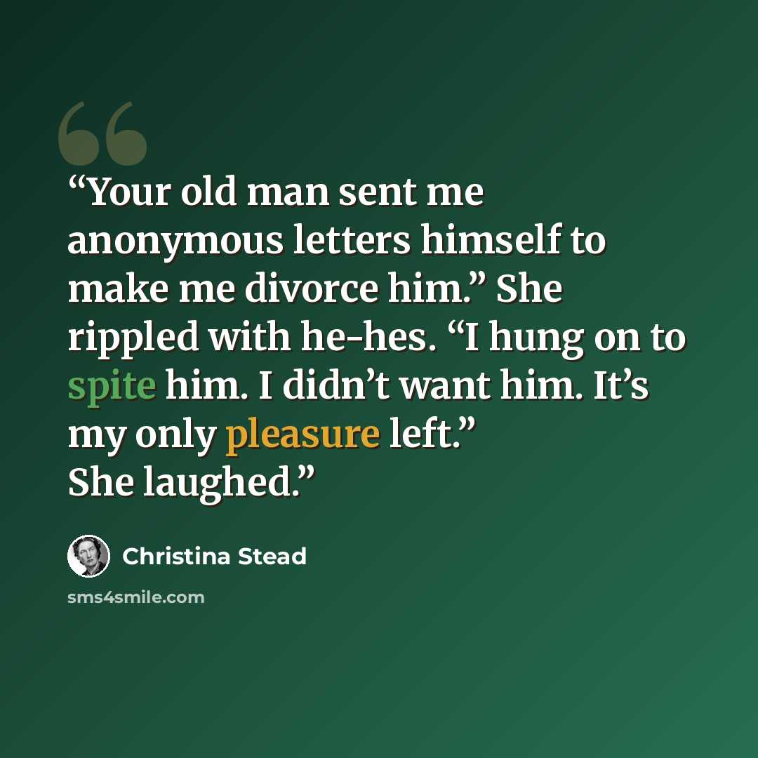 “Your old man sent me anonymous letters himself to make me divorce him.” She rippled with he-hes. “I hung on to spite him. I didn’t want him. It’s my only pleasure left.” She laughed.” quote by Christina Stead
