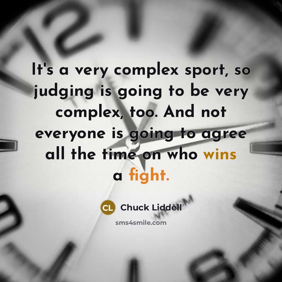 “It's a very complex sport, so judging is going to be very complex, too. And not everyone is going to agree all the time on who wins a fight.” quote by Chuck Liddell
