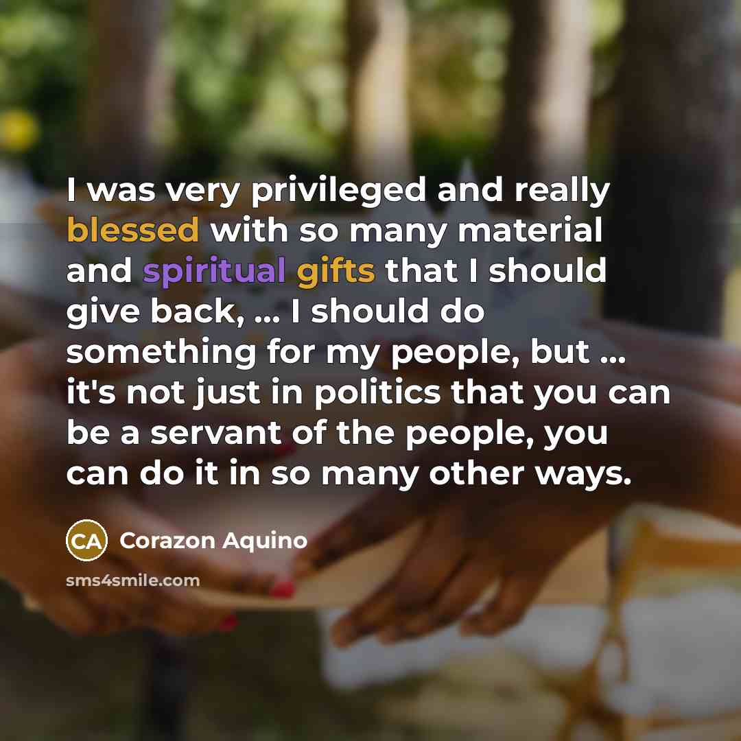 “I was very privileged and really blessed with so many material and spiritual gifts that I should give back, ... I should do something for my people, but ... it's not just in politics that you can be a servant of the people, you can do it in so many other ways.” quote by Corazon Aquino