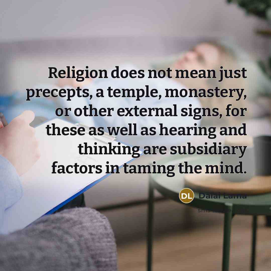 “Religion does not mean just precepts, a temple, monastery, or other external signs, for these as well as hearing and thinking are subsidiary factors in taming the mind.” quote by Dalai Lama