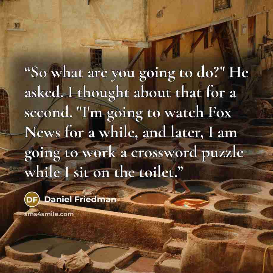 “So what are you going to do?" He asked. I thought about that for a second. "I'm going to watch Fox News for a while, and later, I am going to work a crossword puzzle while I sit on the toilet.” quote by Daniel Friedman