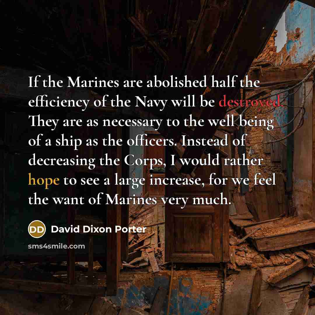 “If the Marines are abolished half the efficiency of the Navy will be destroyed. They are as necessary to the well being of a ship as the officers. Instead of decreasing the Corps, I would rather hope to see a large increase, for we feel the want of Marines very much.” quote by David Dixon Porter