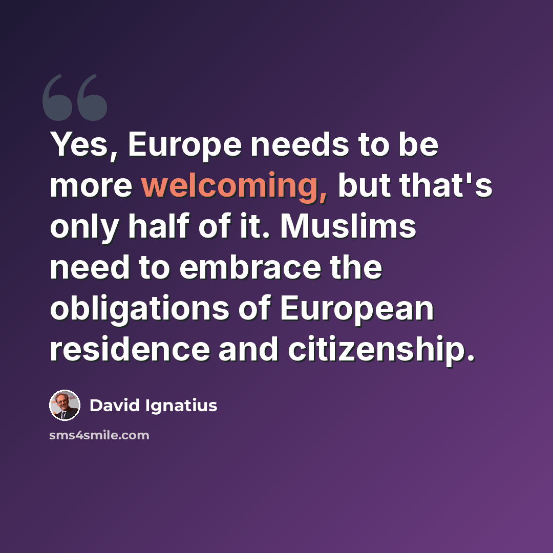 “Yes, Europe needs to be more welcoming, but that's only half of it. Muslims need to embrace the obligations of European residence and citizenship.” quote by David Ignatius