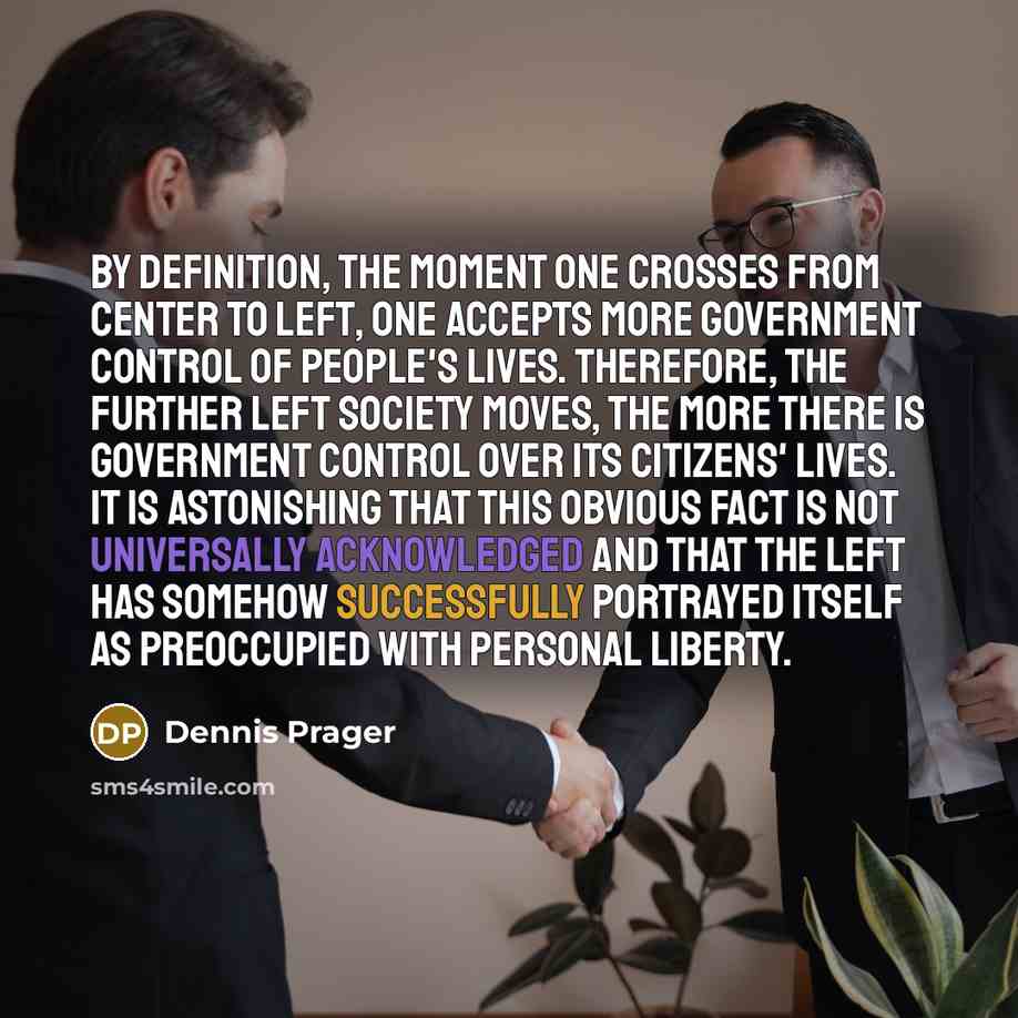 “By definition, the moment one crosses from center to left, one accepts more government control of people's lives. Therefore, the further left society moves, the more there is government control over its citizens' lives. It is astonishing that this obvious fact is not universally acknowledged and…” quote by Dennis Prager