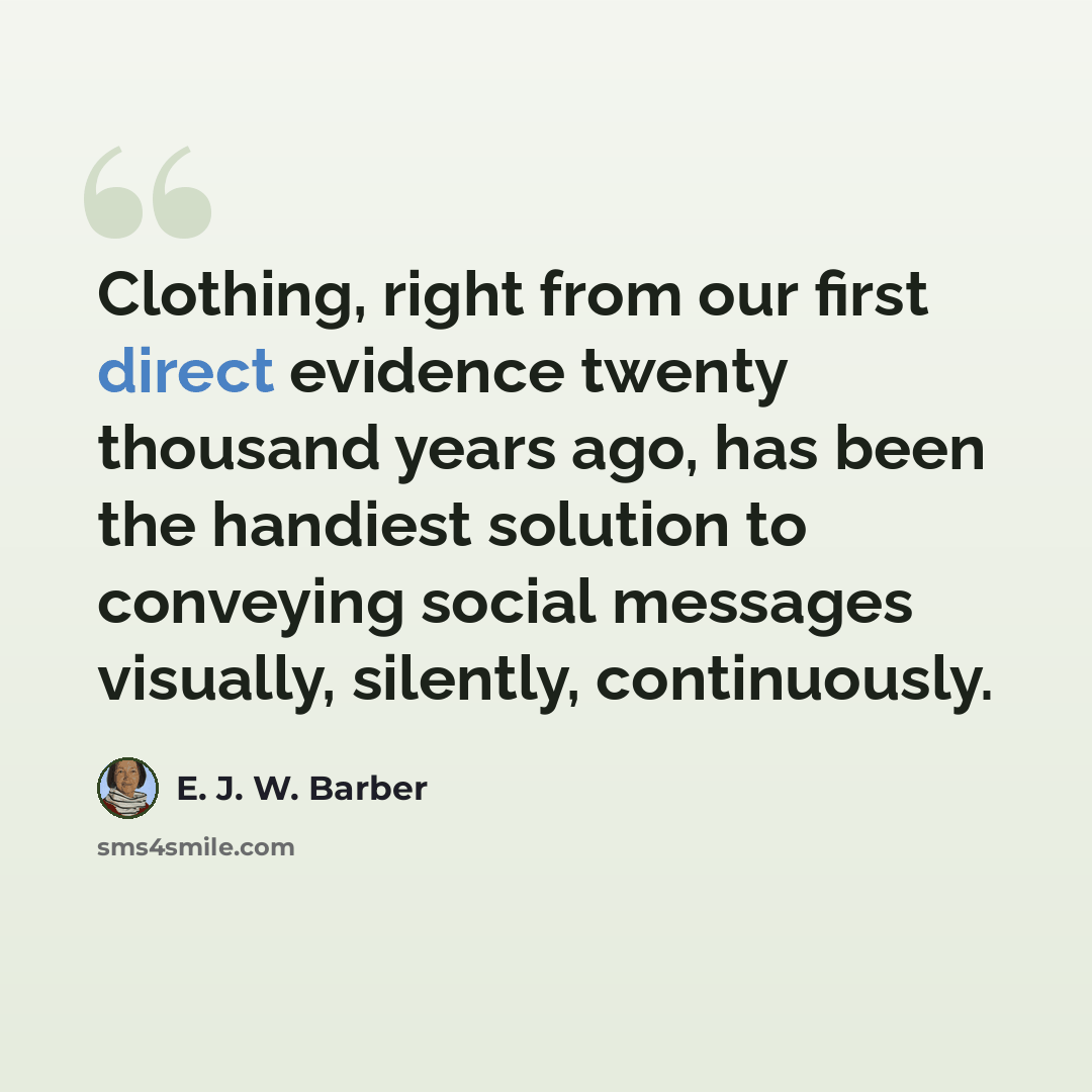 “Clothing, right from our first direct evidence twenty thousand years ago, has been the handiest solution to conveying social messages visually, silently, continuously.” quote by E. J. W. Barber