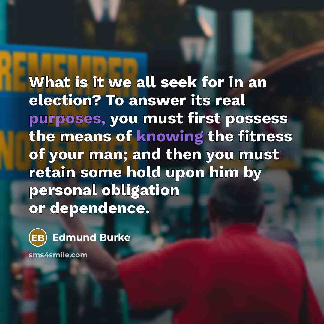 “What is it we all seek for in an election? To answer its real purposes, you must first possess the means of knowing the fitness of your man; and then you must retain some hold upon him by personal obligation or dependence.” quote by Edmund Burke