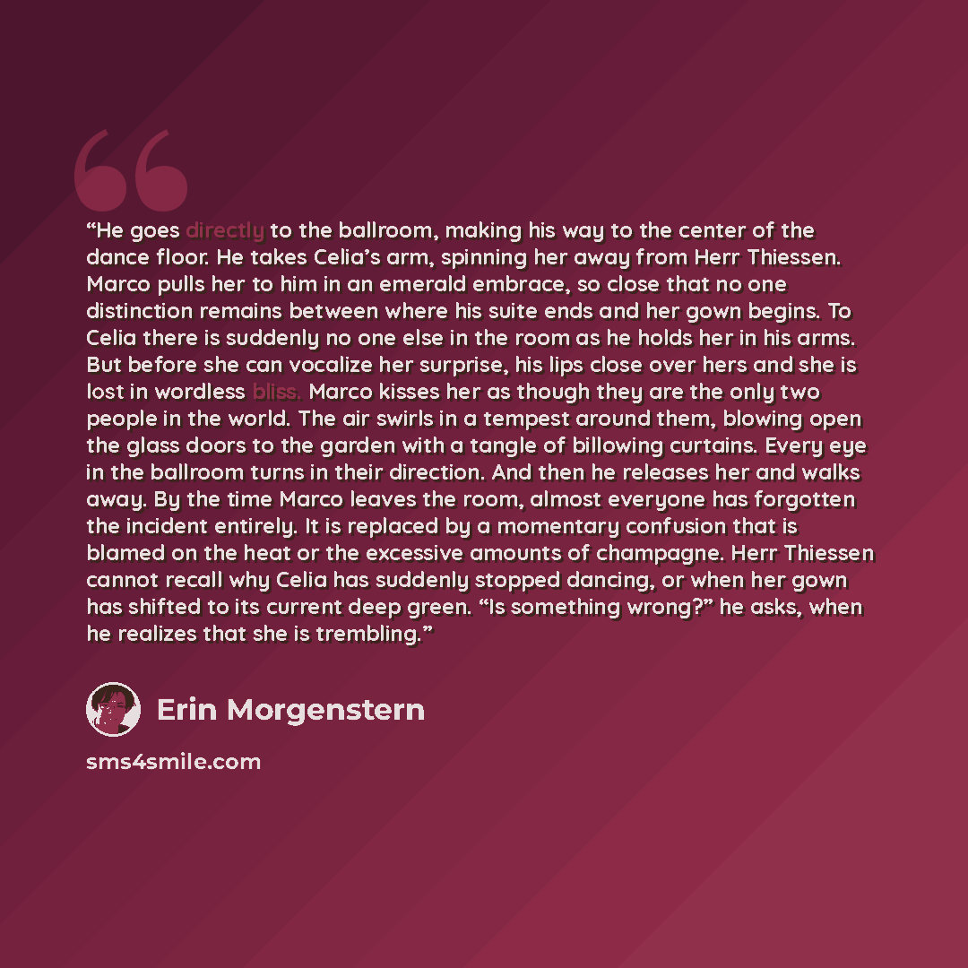 “He goes directly to the ballroom, making his way to the center of the dance floor. He takes Celia’s arm, spinning her away from Herr Thiessen. Marco pulls her to him in an emerald embrace, so close that no one distinction remains between where his suite ends and her gown begins. To Celia there is…” quote by Erin Morgenstern