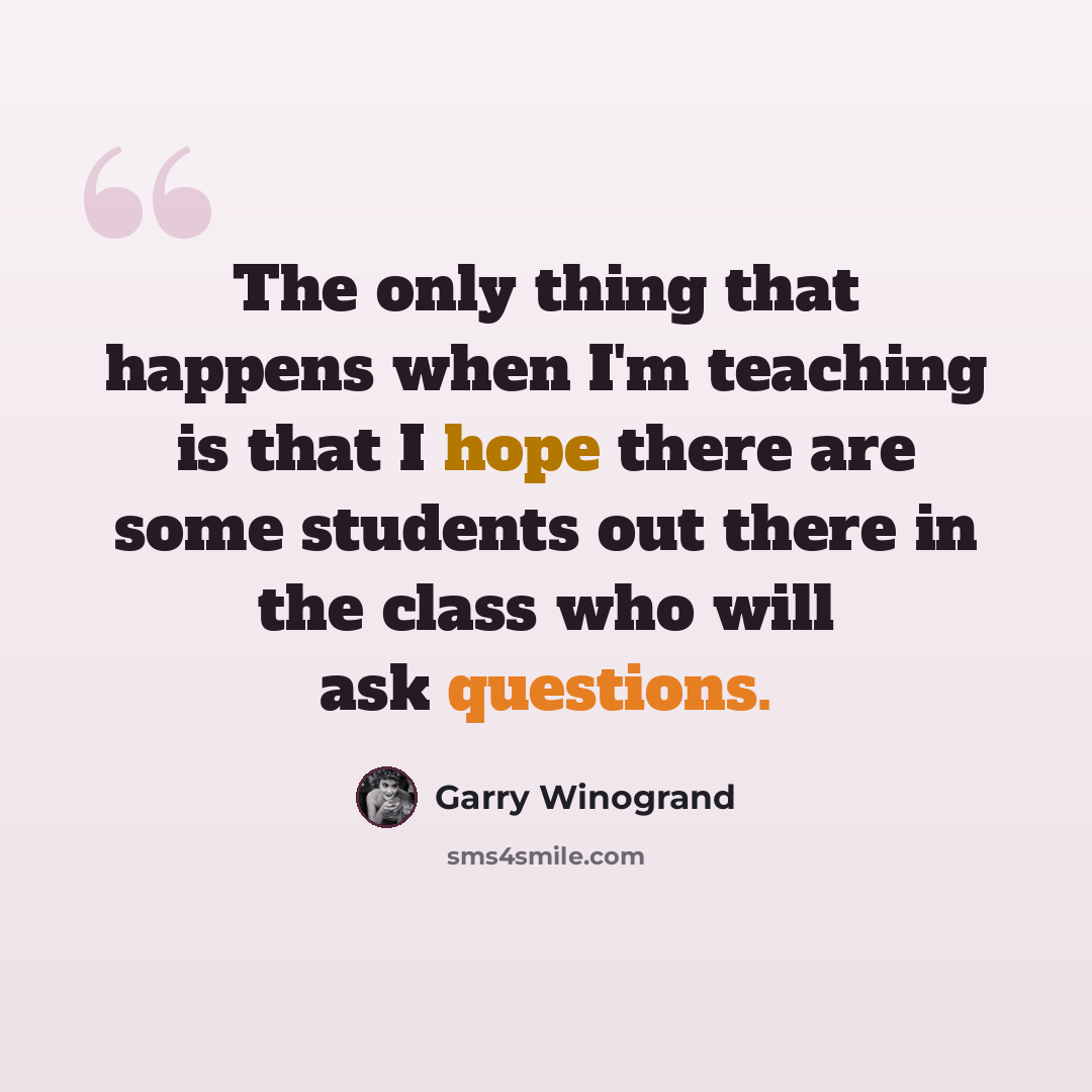 “The only thing that happens when I'm teaching is that I hope there are some students out there in the class who will ask questions.” quote by Garry Winogrand