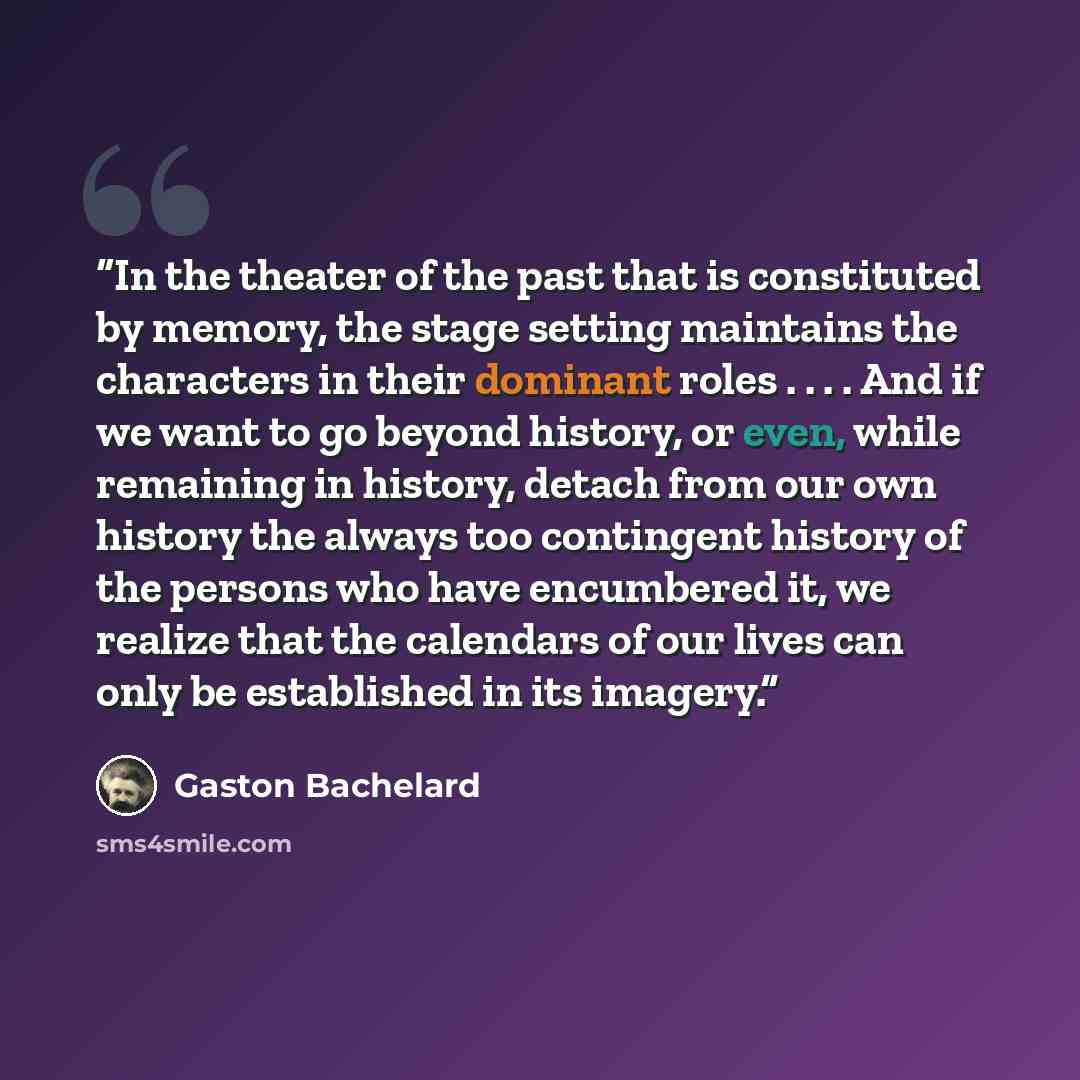 “In the theater of the past that is constituted by memory, the stage setting maintains the characters in their dominant roles . . . . And if we want to go beyond history, or even, while remaining in history, detach from our own history the always too contingent history of the persons who have…” quote by Gaston Bachelard