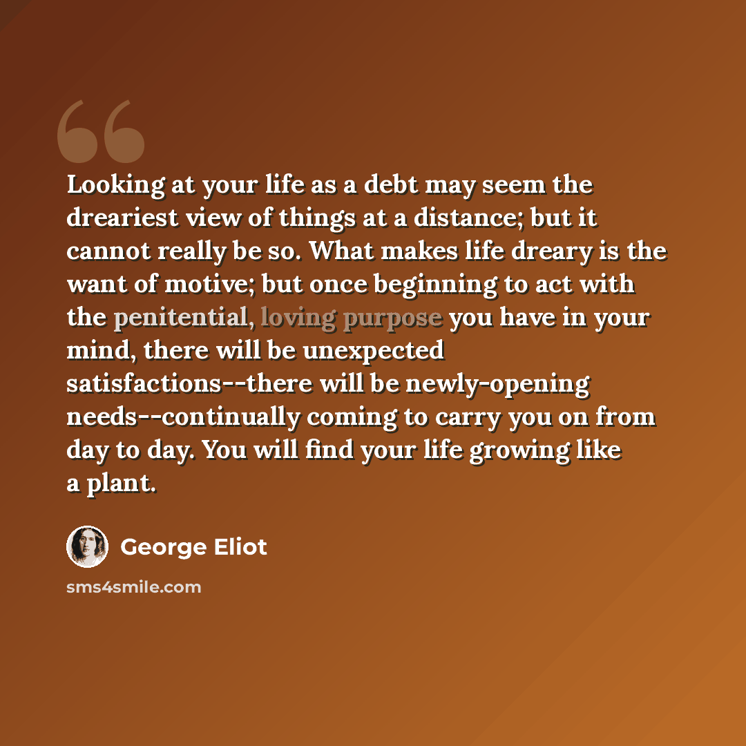 “Looking at your life as a debt may seem the dreariest view of things at a distance; but it cannot really be so. What makes life dreary is the want of motive; but once beginning to act with the penitential, loving purpose you have in your mind, there will be unexpected satisfactions--there will be…” quote by George Eliot