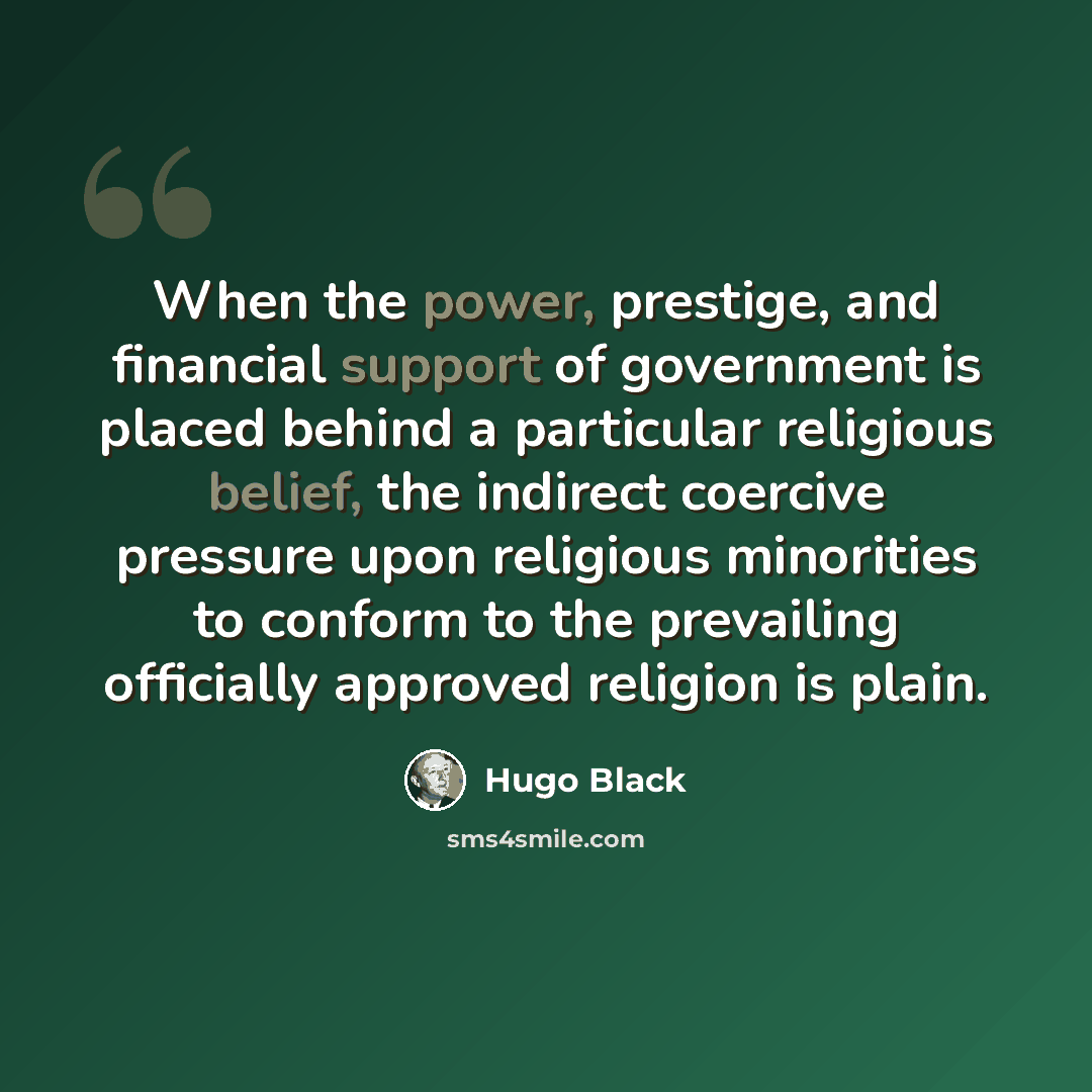 “When the power, prestige, and financial support of government is placed behind a particular religious belief, the indirect coercive pressure upon religious minorities to conform to the prevailing officially approved religion is plain.” quote by Hugo Black