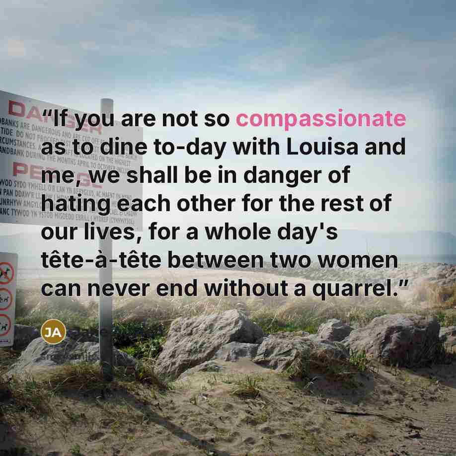“If you are not so compassionate as to dine to-day with Louisa and me, we shall be in danger of hating each other for the rest of our lives, for a whole day's tête-à-tête between two women can never end without a quarrel.” quote by Jane Austen