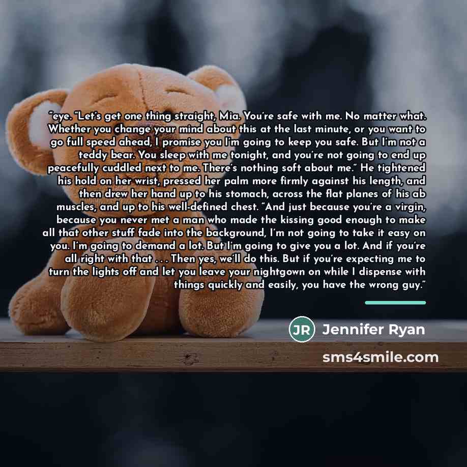 “eye. “Let’s get one thing straight, Mia. You’re safe with me. No matter what. Whether you change your mind about this at the last minute, or you want to go full speed ahead, I promise you I’m going to keep you safe. But I’m not a teddy bear. You sleep with me tonight, and you’re not going to end…” quote by Jennifer Ryan