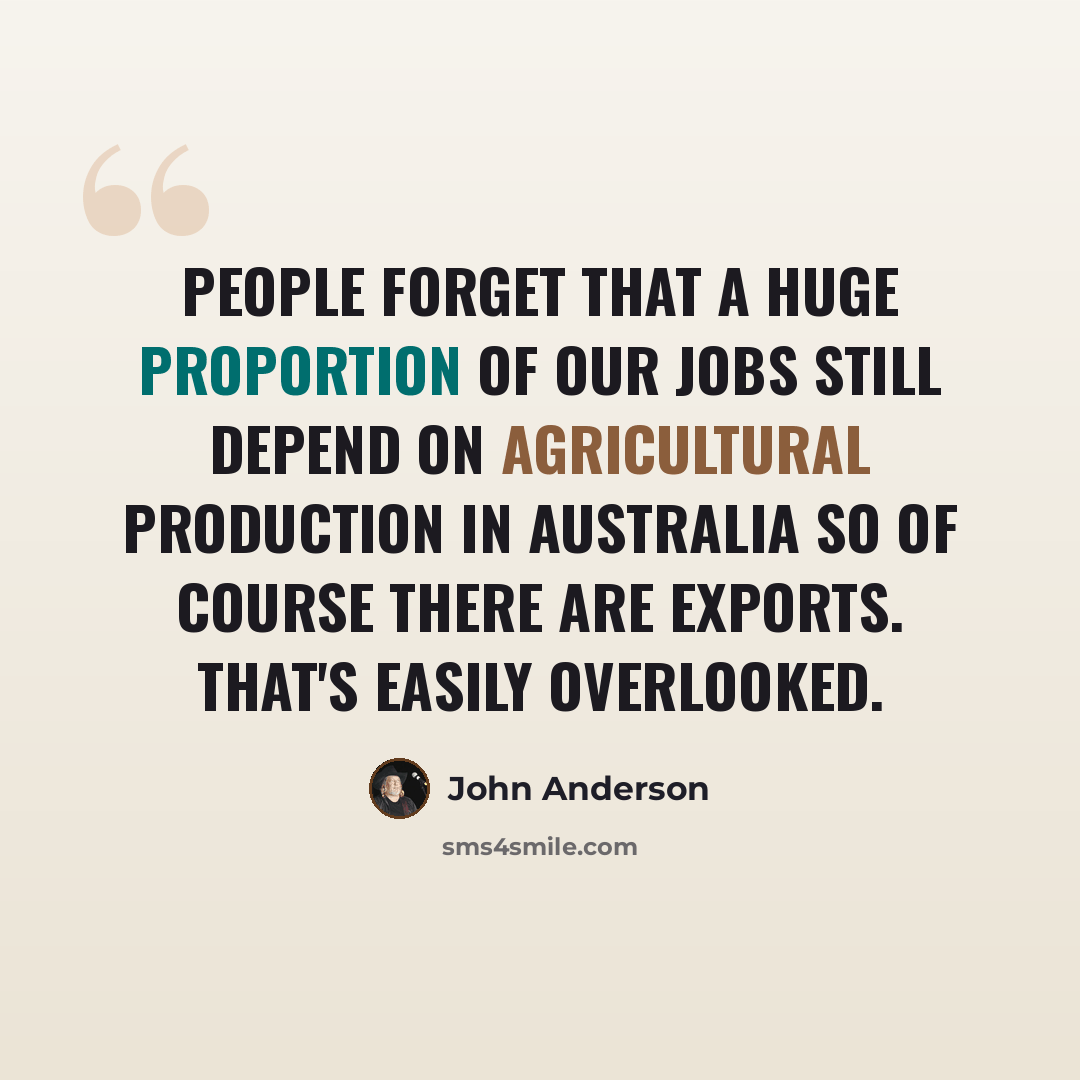 “People forget that a huge proportion of our jobs still depend on agricultural production in Australia so of course there are exports. That's easily overlooked.” quote by John Anderson