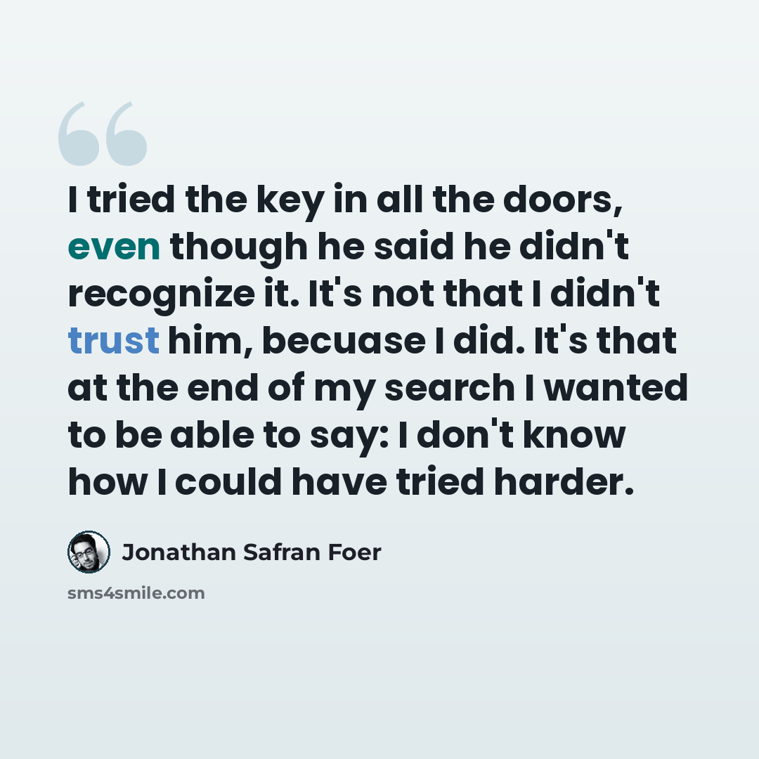 “I tried the key in all the doors, even though he said he didn't recognize it. It's not that I didn't trust him, becuase I did. It's that at the end of my search I wanted to be able to say: I don't know how I could have tried harder.” quote by Jonathan Safran Foer