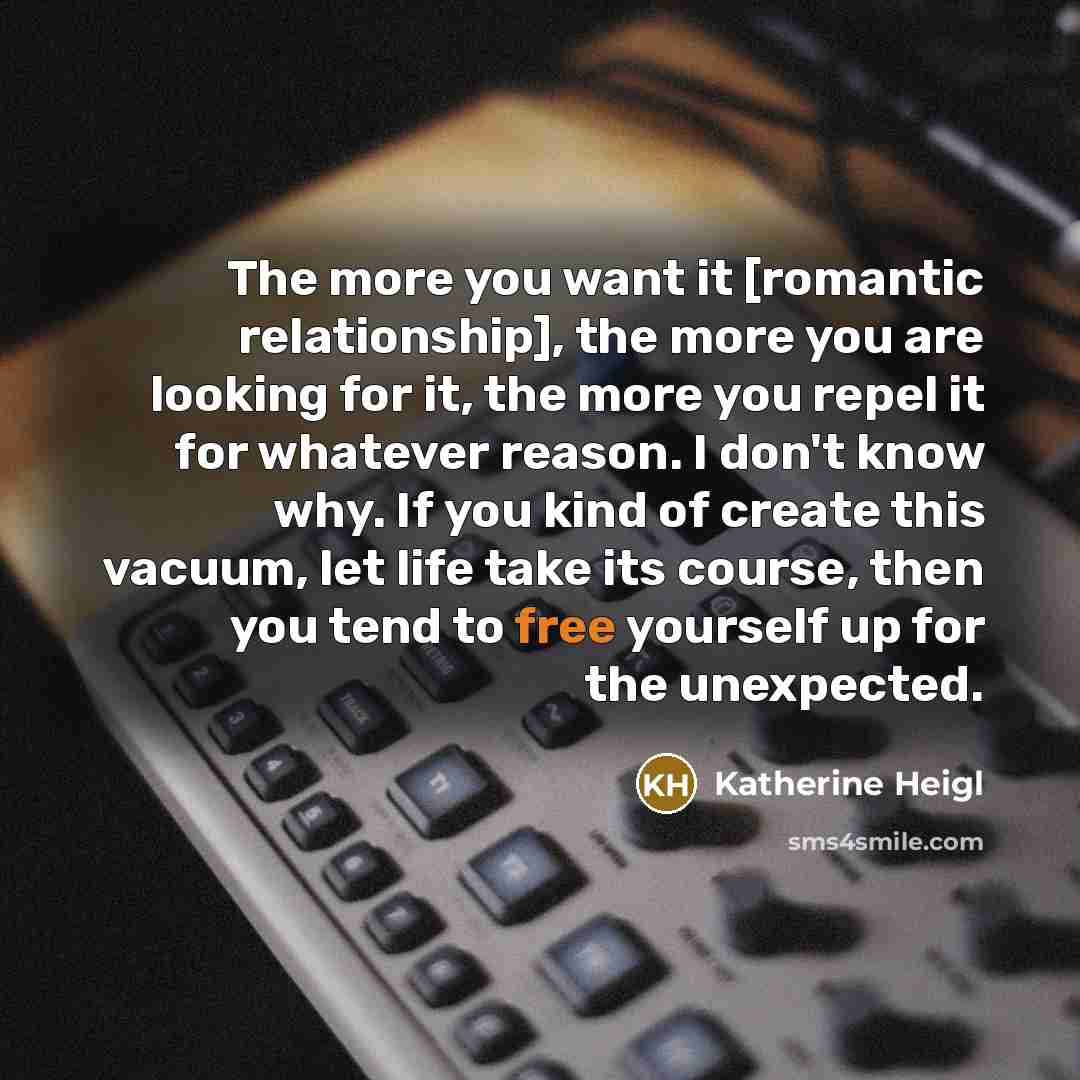 “The more you want it [romantic relationship], the more you are looking for it, the more you repel it for whatever reason. I don't know why. If you kind of create this vacuum, let life take its course, then you tend to free yourself up for the unexpected.” quote by Katherine Heigl
