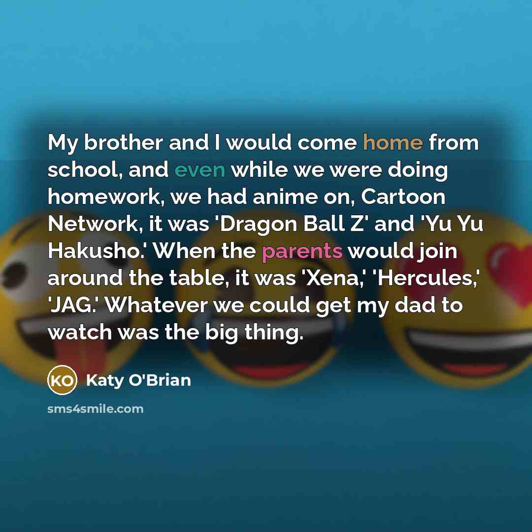 “My brother and I would come home from school, and even while we were doing homework, we had anime on, Cartoon Network, it was 'Dragon Ball Z' and 'Yu Yu Hakusho.' When the parents would join around the table, it was 'Xena,' 'Hercules,' 'JAG.' Whatever we could get my dad to watch was the big thing.” quote by Katy O'Brian