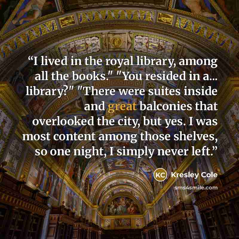 “I lived in the royal library, among all the books." "You resided in a... library?" "There were suites inside and great balconies that overlooked the city, but yes. I was most content among those shelves, so one night, I simply never left.” quote by Kresley Cole