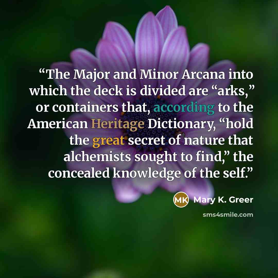 “The Major and Minor Arcana into which the deck is divided are “arks,” or containers that, according to the American Heritage Dictionary, “hold the great secret of nature that alchemists sought to find,” the concealed knowledge of the self.” quote by Mary K. Greer