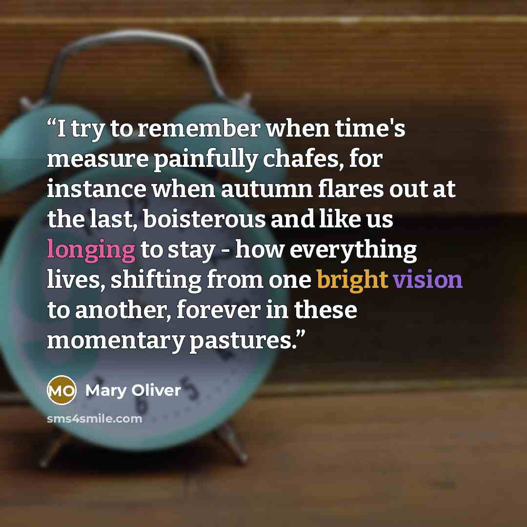 “I try to remember when time's measure painfully chafes, for instance when autumn flares out at the last, boisterous and like us longing to stay - how everything lives, shifting from one bright vision to another, forever in these momentary pastures.” quote by Mary Oliver