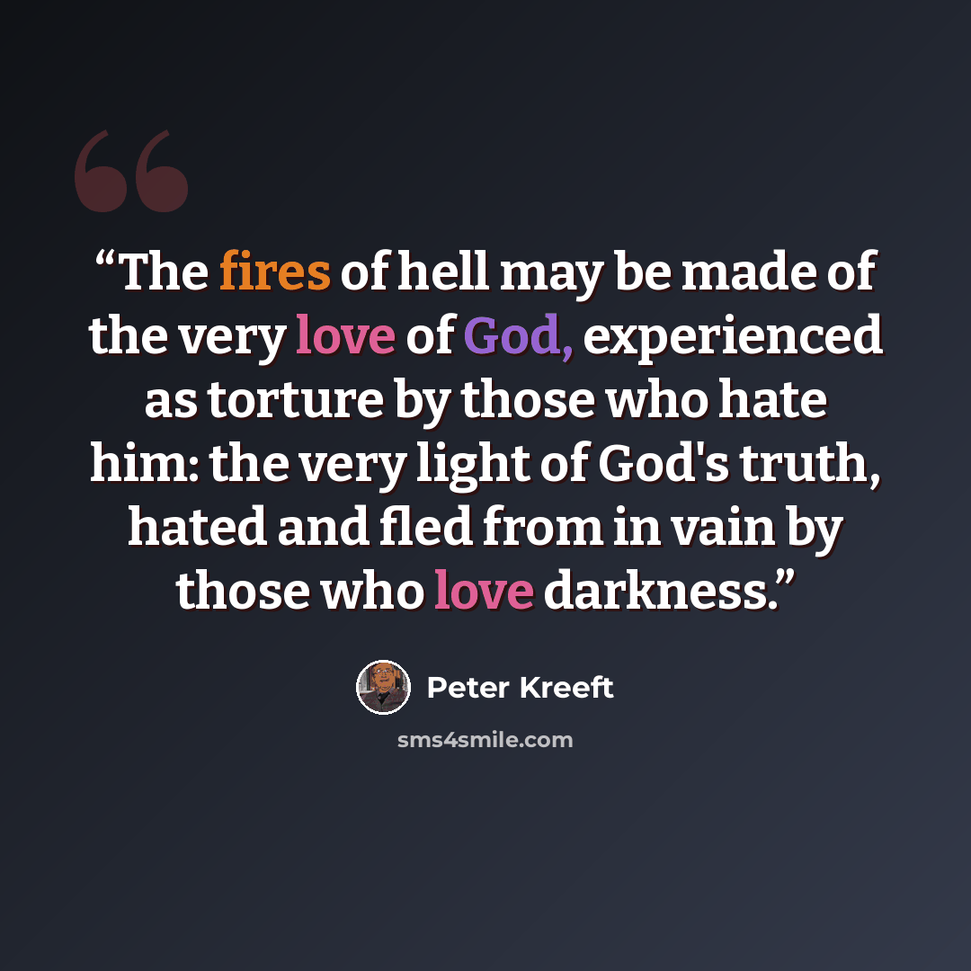 “The fires of hell may be made of the very love of God, experienced as torture by those who hate him: the very light of God's truth, hated and fled from in vain by those who love darkness.” quote by Peter Kreeft