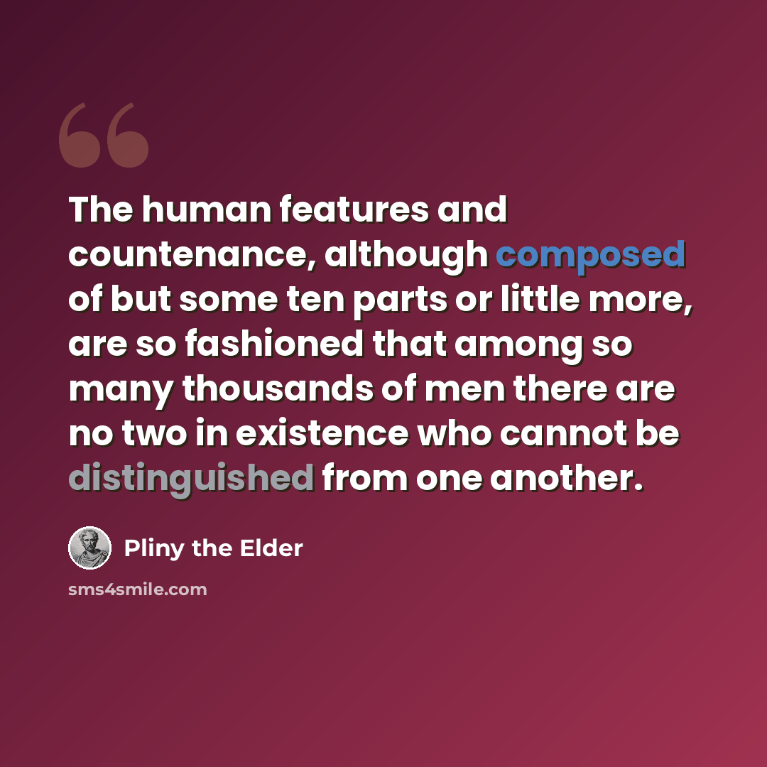 “The human features and countenance, although composed of but some ten parts or little more, are so fashioned that among so many thousands of men there are no two in existence who cannot be distinguished from one another.” quote by Pliny the Elder