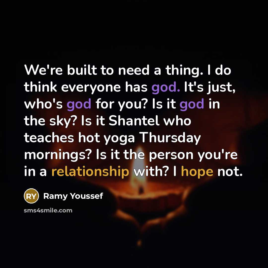 “We're built to need a thing. I do think everyone has god. It's just, who's god for you? Is it god in the sky? Is it Shantel who teaches hot yoga Thursday mornings? Is it the person you're in a relationship with? I hope not.” quote by Ramy Youssef
