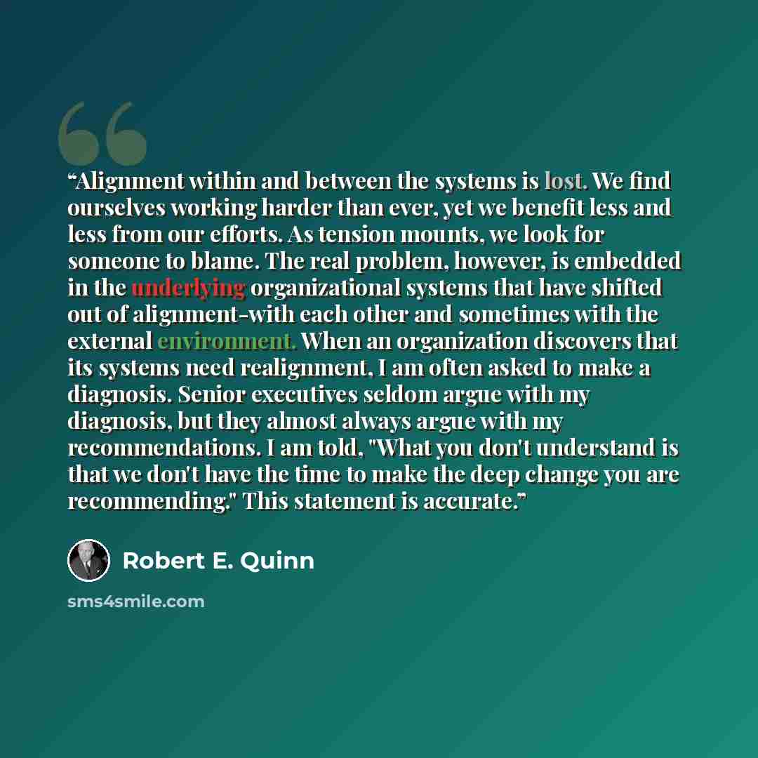 “Alignment within and between the systems is lost. We find ourselves working harder than ever, yet we benefit less and less from our efforts. As tension mounts, we look for someone to blame. The real problem, however, is embedded in the underlying organizational systems that have shifted out of…” quote by Robert E. Quinn