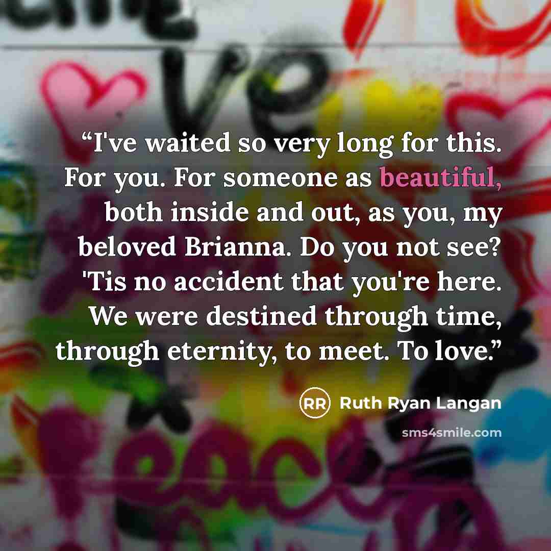 “I've waited so very long for this. For you. For someone as beautiful, both inside and out, as you, my beloved Brianna. Do you not see? 'Tis no accident that you're here. We were destined through time, through eternity, to meet. To love.” quote by Ruth Ryan Langan