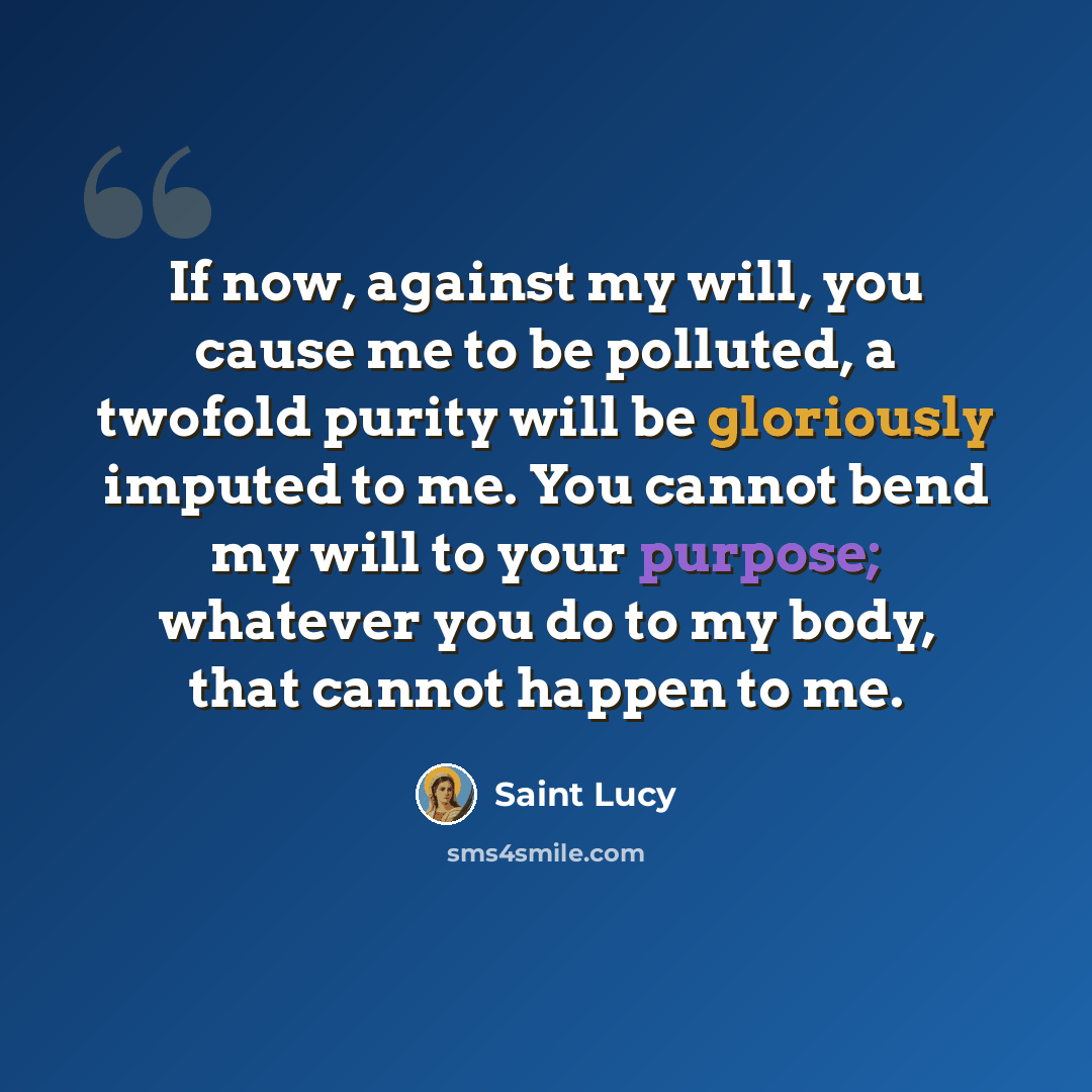 “If now, against my will, you cause me to be polluted, a twofold purity will be gloriously imputed to me. You cannot bend my will to your purpose; whatever you do to my body, that cannot happen to me.” quote by Saint Lucy