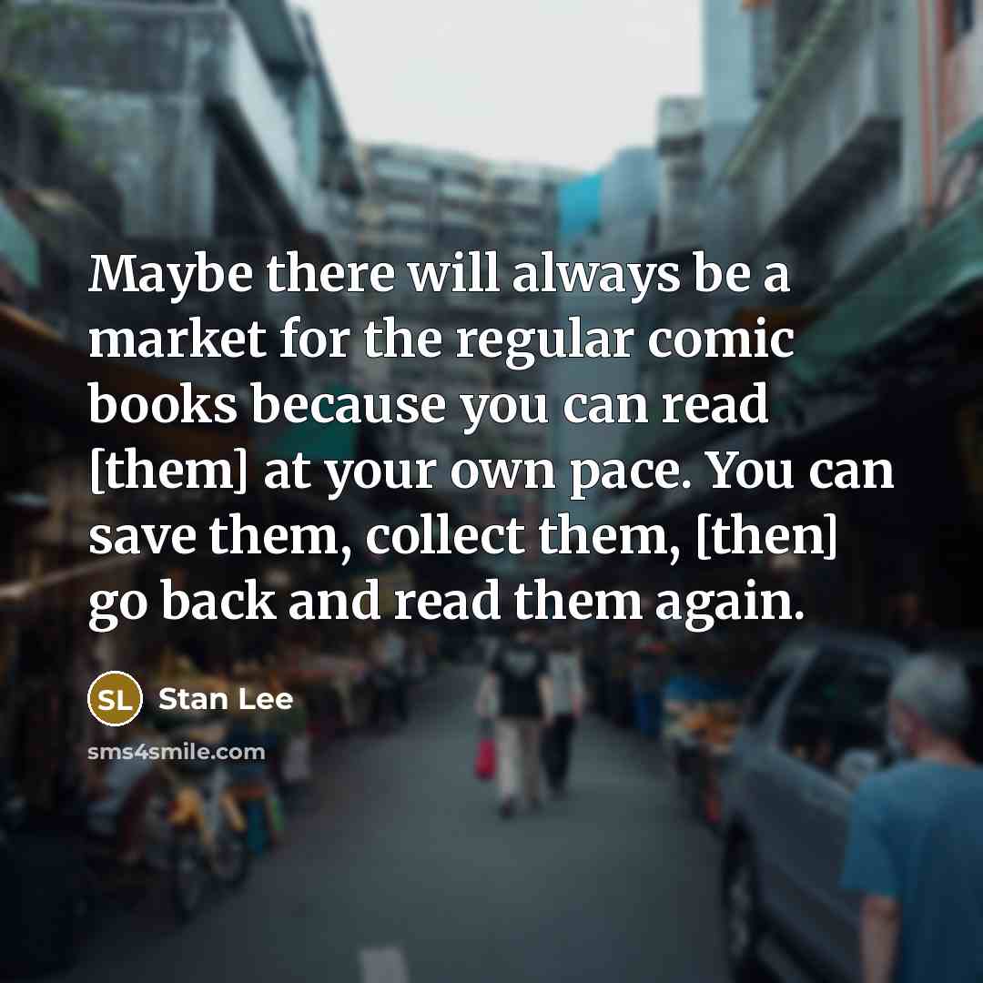 “Maybe there will always be a market for the regular comic books because you can read [them] at your own pace. You can save them, collect them, [then] go back and read them again.” quote by Stan Lee