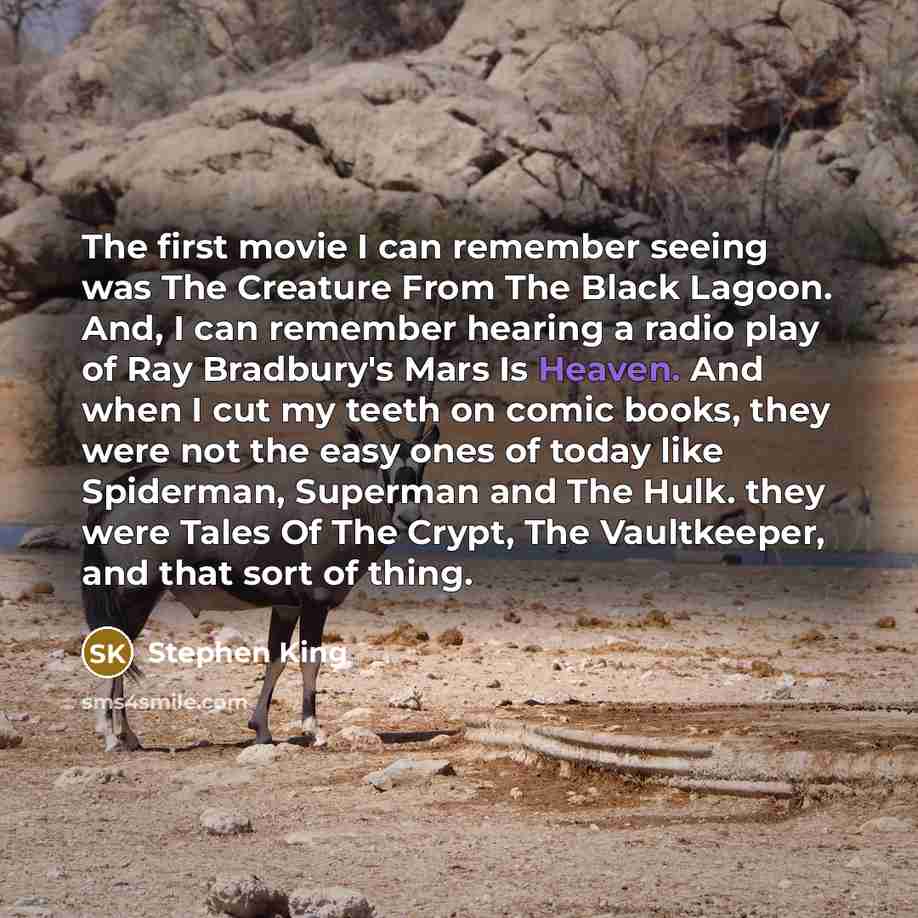 “The first movie I can remember seeing was The Creature From The Black Lagoon. And, I can remember hearing a radio play of Ray Bradbury's Mars Is Heaven. And when I cut my teeth on comic books, they were not the easy ones of today like Spiderman, Superman and The Hulk. they were Tales Of The Crypt…” quote by Stephen King