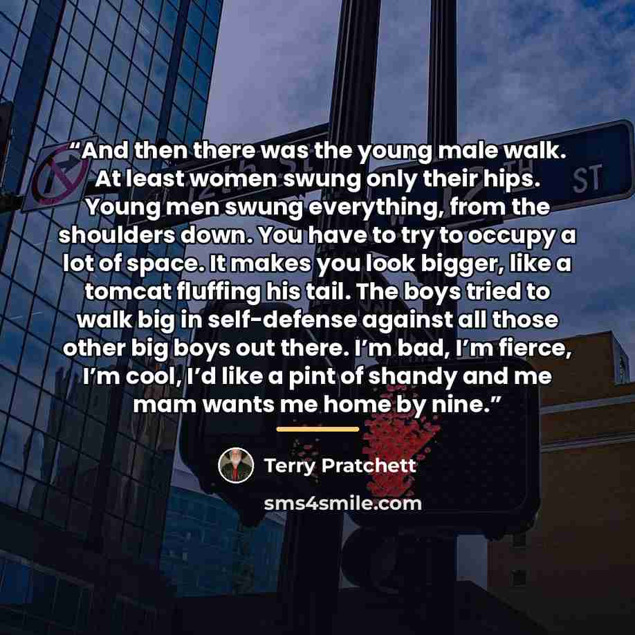 “And then there was the young male walk. At least women swung only their hips. Young men swung everything, from the shoulders down. You have to try to occupy a lot of space. It makes you look bigger, like a tomcat fluffing his tail. The boys tried to walk big in self-defense against all those other…” quote by Terry Pratchett