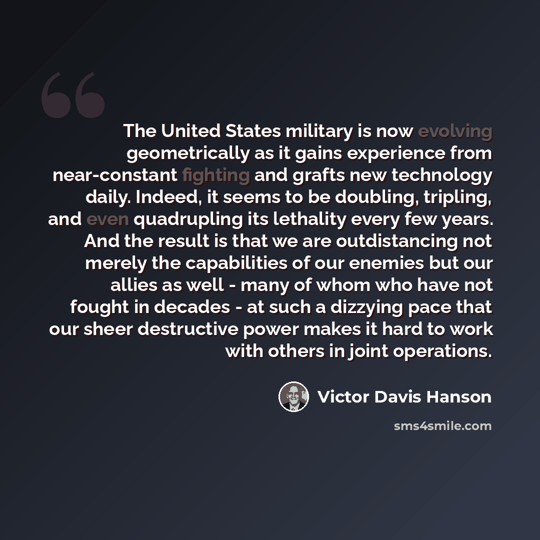 “The United States military is now evolving geometrically as it gains experience from near-constant fighting and grafts new technology daily. Indeed, it seems to be doubling, tripling, and even quadrupling its lethality every few years. And the result is that we are outdistancing not merely the…” quote by Victor Davis Hanson